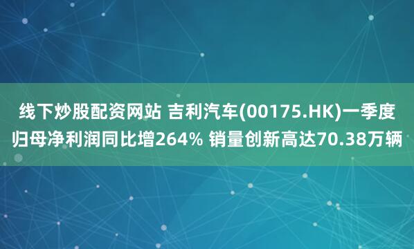 线下炒股配资网站 吉利汽车(00175.HK)一季度归母净利润同比增264% 销量创新高达70.38万辆