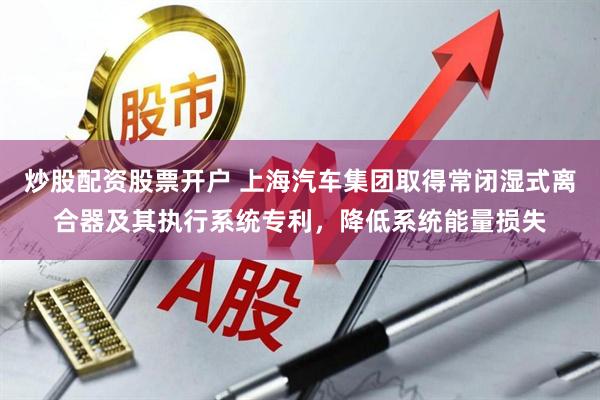 炒股配资股票开户 上海汽车集团取得常闭湿式离合器及其执行系统专利，降低系统能量损失