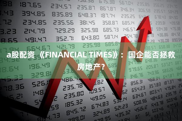 a股配资 《FINANCIAL TIMES》：国企能否拯救房地产？