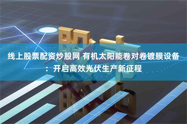 线上股票配资炒股网 有机太阳能卷对卷镀膜设备：开启高效光伏生产新征程