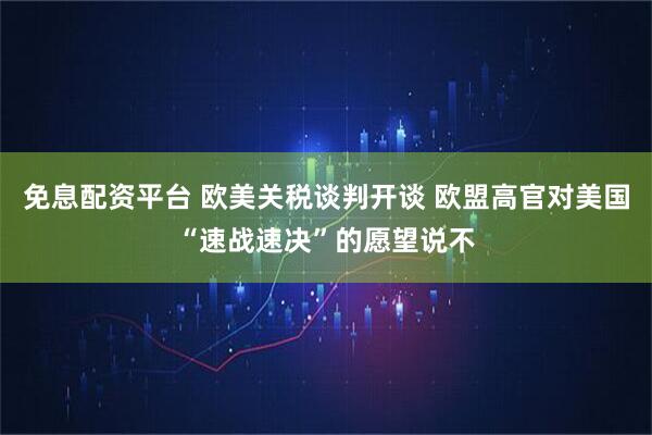 免息配资平台 欧美关税谈判开谈 欧盟高官对美国“速战速决”的愿望说不