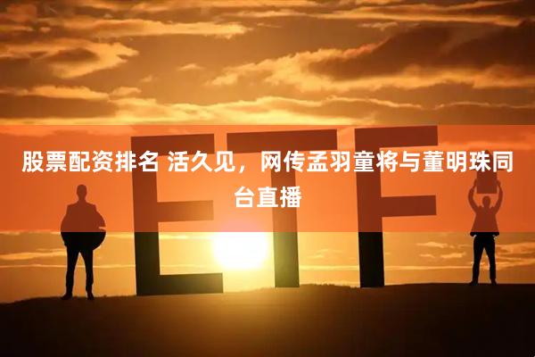 股票配资排名 活久见，网传孟羽童将与董明珠同台直播