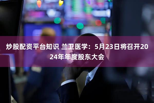 炒股配资平台知识 兰卫医学：5月23日将召开2024年年度股东大会