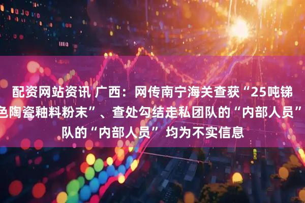 配资网站资讯 广西：网传南宁海关查获“25吨锑锭”“30吨灰色陶瓷釉料粉末”、查处勾结走私团队的“内部人员” 均为不实信息