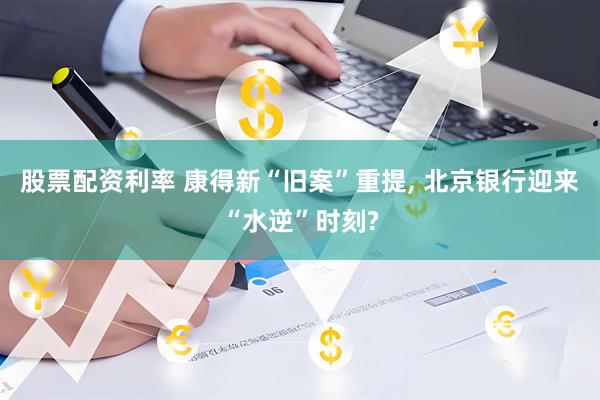 股票配资利率 康得新“旧案”重提, 北京银行迎来“水逆”时刻?