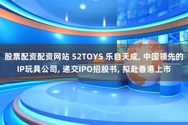 股票配资配资网站 52TOYS 乐自天成, 中国领先的IP玩具公司, 递交IPO招股书, 拟赴香港上市