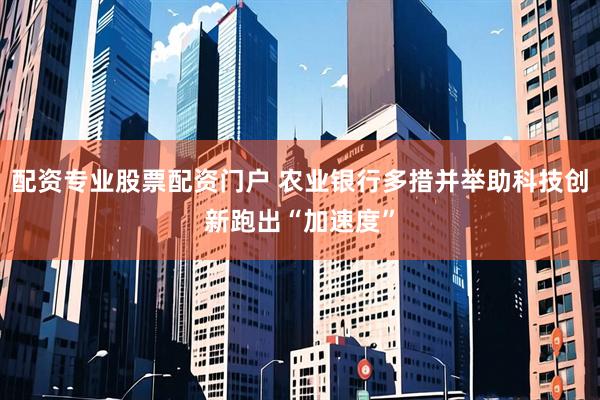 配资专业股票配资门户 农业银行多措并举助科技创新跑出“加速度”