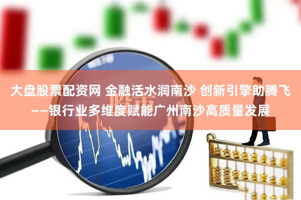 大盘股票配资网 金融活水润南沙 创新引擎助腾飞——银行业多维度赋能广州南沙高质量发展