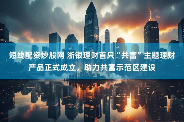 短线配资炒股网 浙银理财首只“共富”主题理财产品正式成立，助力共富示范区建设