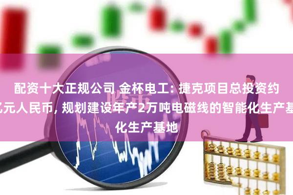配资十大正规公司 金杯电工: 捷克项目总投资约7亿元人民币, 规划建设年产2万吨电磁线的智能化生产基地