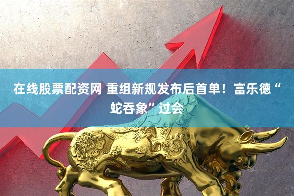 在线股票配资网 重组新规发布后首单！富乐德“蛇吞象”过会