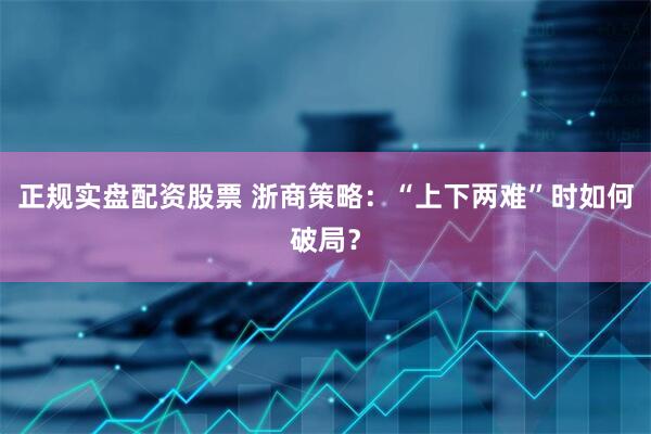正规实盘配资股票 浙商策略：“上下两难”时如何破局？