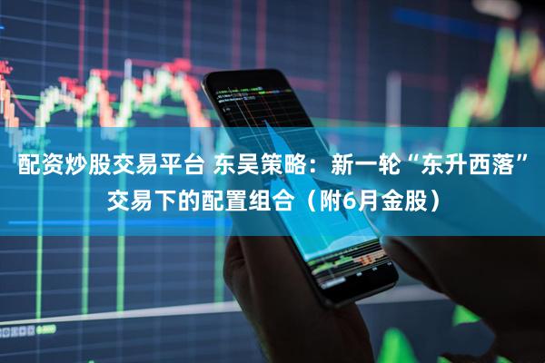 配资炒股交易平台 东吴策略：新一轮“东升西落”交易下的配置组合（附6月金股）