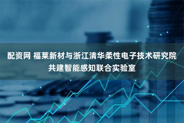 配资网 福莱新材与浙江清华柔性电子技术研究院共建智能感知联合实验室
