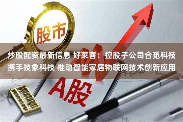 炒股配资最新信息 好莱客：控股子公司合觅科技携手技象科技 推动智能家居物联网技术创新应用