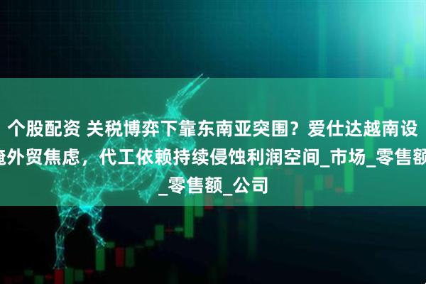个股配资 关税博弈下靠东南亚突围？爱仕达越南设厂难掩外贸焦虑，代工依赖持续侵蚀利润空间_市场_零售额_公司