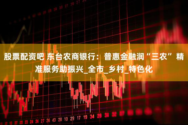 股票配资吧 东台农商银行：普惠金融润“三农” 精准服务助振兴_全市_乡村_特色化