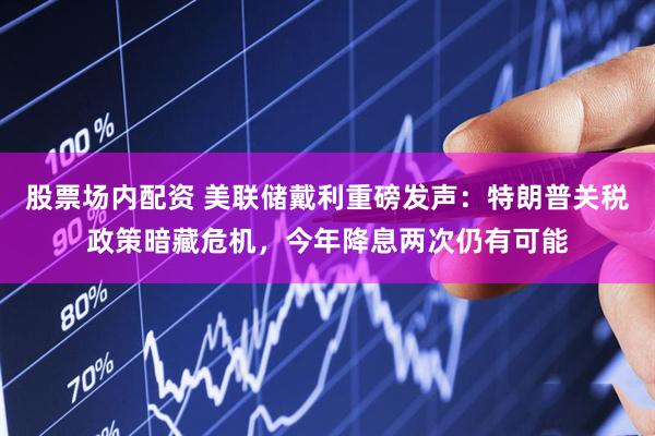 股票场内配资 美联储戴利重磅发声：特朗普关税政策暗藏危机，今年降息两次仍有可能