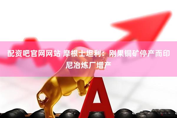 配资吧官网网站 摩根士坦利：刚果铜矿停产而印尼冶炼厂增产