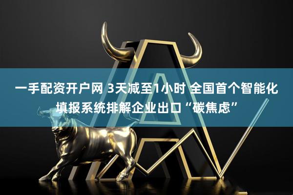 一手配资开户网 3天减至1小时 全国首个智能化填报系统排解企业出口“碳焦虑”