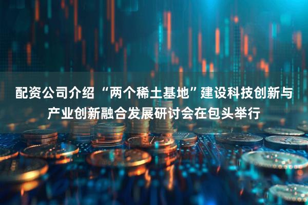 配资公司介绍 “两个稀土基地”建设科技创新与产业创新融合发展研讨会在包头举行