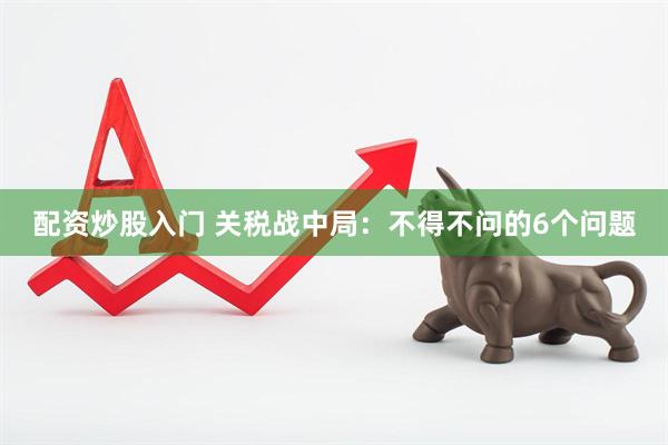 配资炒股入门 关税战中局：不得不问的6个问题