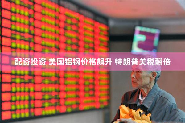 配资投资 美国铝钢价格飙升 特朗普关税翻倍