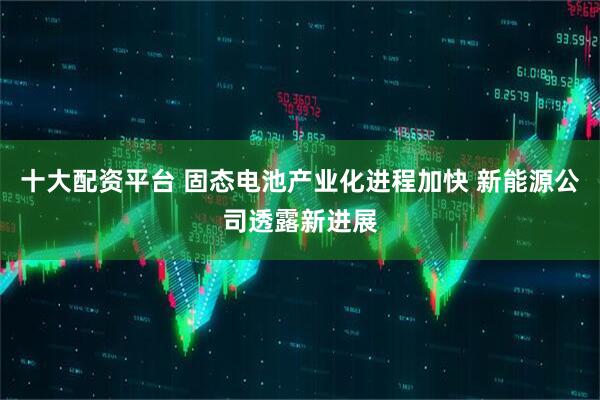 十大配资平台 固态电池产业化进程加快 新能源公司透露新进展