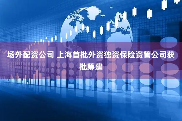 场外配资公司 上海首批外资独资保险资管公司获批筹建