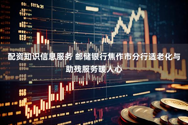 配资知识信息服务 邮储银行焦作市分行适老化与助残服务暖人心
