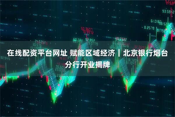在线配资平台网址 赋能区域经济｜北京银行烟台分行开业揭牌