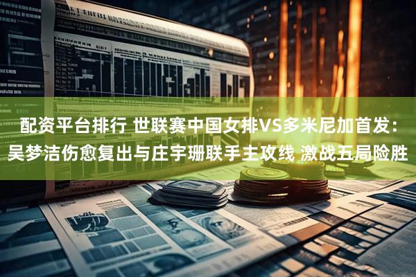 配资平台排行 世联赛中国女排VS多米尼加首发：吴梦洁伤愈复出与庄宇珊联手主攻线 激战五局险胜