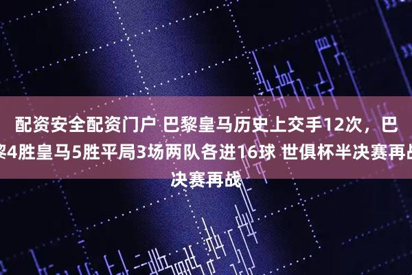 配资安全配资门户 巴黎皇马历史上交手12次，巴黎4胜皇马5胜平局3场两队各进16球 世俱杯半决赛再战