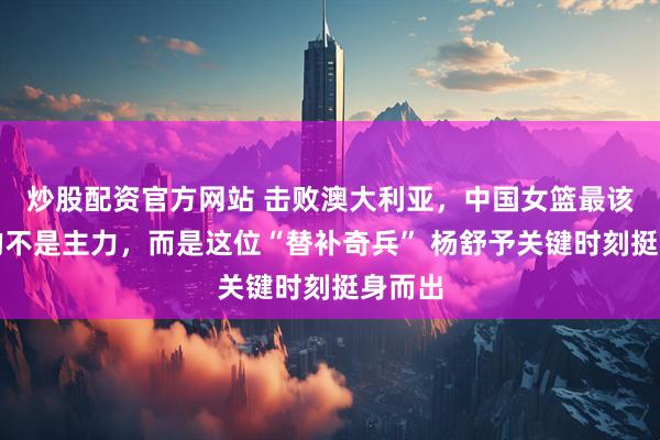 炒股配资官方网站 击败澳大利亚，中国女篮最该感谢的不是主力，而是这位“替补奇兵” 杨舒予关键时刻挺身而出