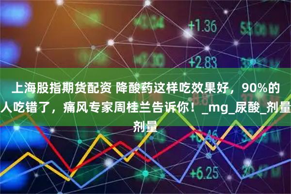 上海股指期货配资 降酸药这样吃效果好，90%的人吃错了，痛风专家周桂兰告诉你！_mg_尿酸_剂量