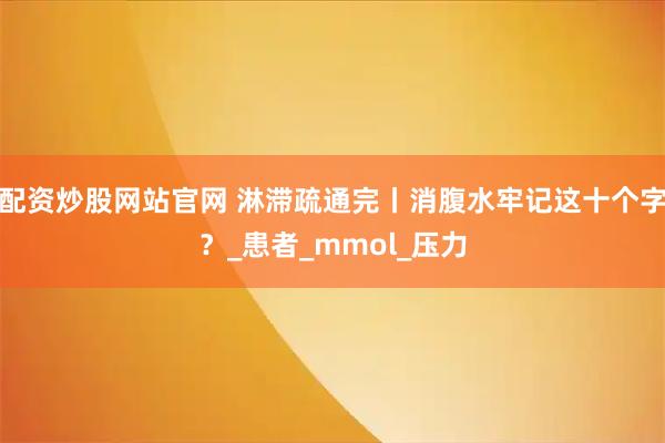 配资炒股网站官网 淋滞疏通完丨消腹水牢记这十个字？_患者_mmol_压力