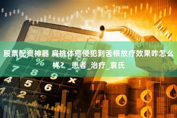 股票配资神器 扁桃体癌侵犯到舌根放疗效果咋怎么样？_患者_治疗_袁氏