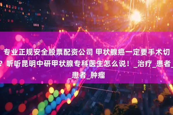 专业正规安全股票配资公司 甲状腺癌一定要手术切除吗？听听昆明中研甲状腺专科医生怎么说！_治疗_患者_肿瘤