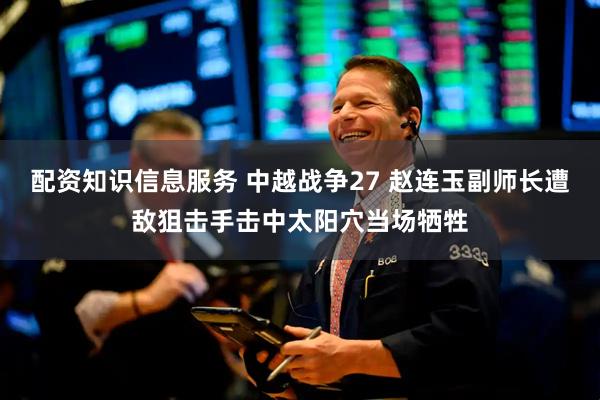 配资知识信息服务 中越战争27 赵连玉副师长遭敌狙击手击中太阳穴当场牺牲