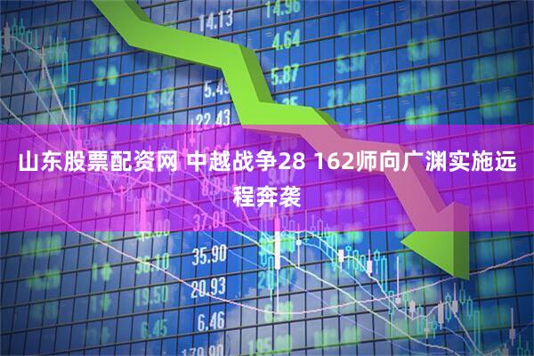 山东股票配资网 中越战争28 162师向广渊实施远程奔袭
