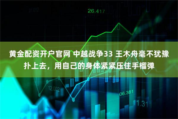 黄金配资开户官网 中越战争33 王木舟毫不犹豫扑上去，用自己的身体紧紧压住手榴弹