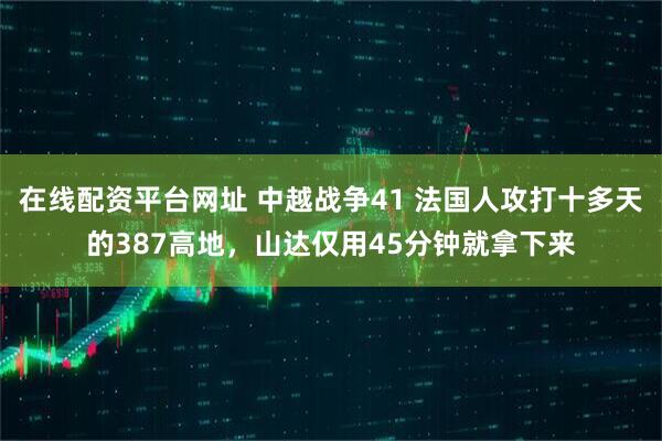 在线配资平台网址 中越战争41 法国人攻打十多天的387高地，山达仅用45分钟就拿下来