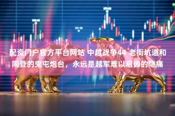 配资门户官方平台网站 中越战争44 老街坑道和同登的鬼屯炮台，永远是越军难以启齿的隐痛