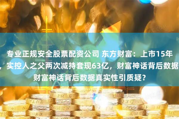 专业正规安全股票配资公司 东方财富：上市15年股价累涨44倍，实控人之父两次减持套现63亿，财富神话背后数据真实性引质疑？