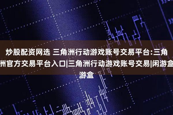 炒股配资网选 三角洲行动游戏账号交易平台:三角洲官方交易平台入口|三角洲行动游戏账号交易|闲游盒