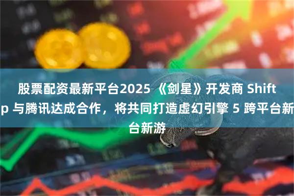 股票配资最新平台2025 《剑星》开发商 Shift Up 与腾讯达成合作，将共同打造虚幻引擎 5 跨平台新游