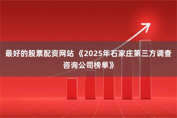 最好的股票配资网站 《2025年石家庄第三方调查咨询公司榜单》