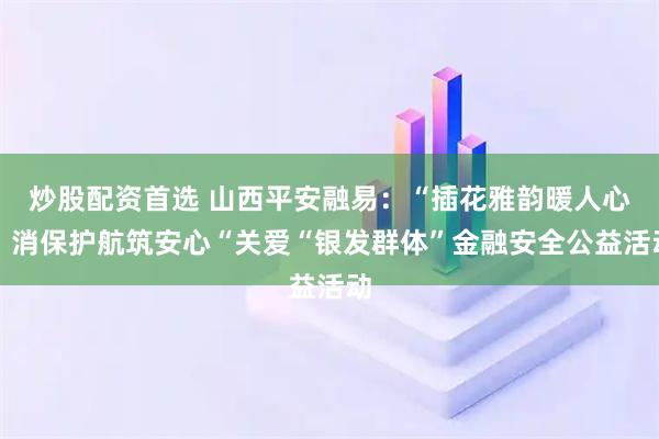 炒股配资首选 山西平安融易：“插花雅韵暖人心，消保护航筑安心“关爱“银发群体”金融安全公益活动