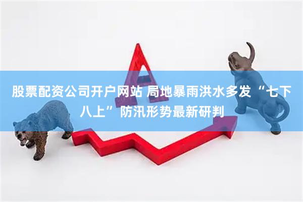 股票配资公司开户网站 局地暴雨洪水多发 “七下八上” 防汛形势最新研判