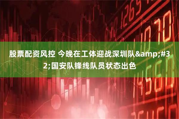 股票配资风控 今晚在工体迎战深圳队 国安队锋线队员状态出色